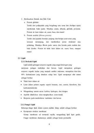 8
2. Berdasarkan Bentuk dan Sifat Fisik
a. Protein globular
Terdiri dari polipeptida yang bergabung satu sama lain (berlipat rapat)
membentuk bulat padat. Misalnya enzim, albumin, globulin, protamin.
Protein ini larut dalam air, asam, basa, dan etanol.
b. Protein serabut (fibrous protein)
Terdiri dari peptida berantai panjang dan berupa serat-serat yang
tersusun memanjang, dan memberikan peran struktural atau
pelindung. Misalnya fibroin pada sutera dan keratin pada rambut dan
bulu domba. Protein ini tidak larut dalam air, asam, basa, maupun
etanol.
2.3 Lipid
2.3.1 Defenisi Lipid
Lipid adalah golongan senyawa organik yang sangat heterogen yang
menyusun jaringan tumbuhan dan hewan. Lipid merupakan golongan
senyawa organik kedua yang menjadi sumber makanan, merupakan kira-kira
40% darimakanan yang dimakan setiap hari. Lipid mempunyai sifat umum
sebagai berikut
 Tidak larut dalam air
 Larut dalam pelarut organic seperti benzene, eter, aseton, kloroform, dan
karbontetraklorida
 Mengandung unsure-unsur karbon, hydrogen, dan oksigen
 Apabila dihidrolisis akan menghasilkan asam lemak
 Berperan pada metabolisme tumbuhan dan hewan
2.3.2 Fungsi Lipid
Beberapa fungsi lipid dalam system mahluk hidup adalah sebagai berikut:
 Komponen struktur membrane
Semua membrane sel termasuk myelin, mengandung lipid lapis ganda.
Fungsi membrane diantaranya adalah sebagai barier permeable
 