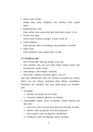 9
 Bentuk energi cadangan
Sebagai fungsi utama triasilgliserol yang ditemukan dalam jaringan
adipose
 Kofaktor/prekusor enzim
Untuk aktivitas enzim seperti fosfor lipid dalam darah, koenzim A, dsb.
 Hormone dan vitamin
Prekusor untuk biosintesis prostalgin, hormone steroid, dll.
 Lapisan pelindung
Untuk mencegah infeksi dan kehilangan atau penambahan air berlebih
 Insulasi barier
Untuk menghindari panas, tekanan listrik, dan fisik.
2.3.3 Klasifikasi Lipid
Bloor membagi lipid dalam tiga golongan besar, yaitu:
1. Lipid sederhana, yaitu ester asam lemak dengan berbagai alcohol, yaitu
lemak/gliserida dan lilin (waxes)
2. Lipid gabungan, yaitu fosfolipid, serebrosida
3. Derivat lipid, contohnya asam lemak, gliserol, dan sterol
Lipid dapat diklasifikasikan dalam dua kelompok berdasarkan ada tidaknya
gliserol, atau bisa tidaknya tersabunkan (dapat tidaknya disaponifikasi).
Berdasarkan sifat saponifikasi, lipid dapat dibagi kedalam dua kelompok,
yaitu:
1. Saponifiable
a. Sederhana: fats (lemak) dan waxes (lilin)
b. Compound (campuran): glikolipid dan fosfolipid
2. Nonsaponifiable: terpena, steroid, prostaglandin. Terdapat beberapa jenis
lipid, yaitu:
a. Asam lemak, terdiri atas asam lemak jenuh dan asam lemak tak jenuh
b. Gliserida, terdiri atas gliserida netral dan fosfogliserida
c. Lipid kompleks, terdiri atas lipoprotein dan glikolipid
d. Nongliserida, terdiri atas sfingolipid, steroid, dan malam
 