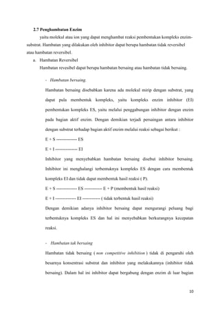 10
2.7 Penghambatan Enzim
yaitu molekul atau ion yang dapat menghambat reaksi pembentukan kompleks enzim-
substrat. Hambatan yang dilakukan oleh inhibitor dapat berupa hambatan tidak reversibel
atau hambatan reversibel.
a. Hambatan Reversibel
Hambatan revesibel dapat berupa hambatan bersaing atau hambatan tidak bersaing.
- Hambatan bersaing.
Hambatan bersaing disebabkan karena ada molekul mirip dengan substrat, yang
dapat pula membentuk kompleks, yaitu kompleks enzim inhibitor (EI)
pembentukan kompleks ES, yaitu melalui penggabungan inhibitor dengan enzim
pada bagian aktif enzim. Dengan demikian terjadi persaingan antara inhibitor
dengan substrat terhadap bagian aktif enzim melalui reaksi sebagai berikut :
E + S -------------- ES
E + I --------------- EI
Inhibitor yang menyebabkan hambatan bersaing disebut inhibitor bersaing.
Inhibitor ini menghalangi terbentuknya kompleks ES dengan cara membentuk
kompleks EI dan tidak dapat membentuk hasil reaksi ( P).
E + S -------------- ES ------------ E + P (membentuk hasil reaksi)
E + I -------------- EI ------------ ( tidak terbentuk hasil reaksi)
Dengan demikian adanya inhibitor bersaing dapat mengurangi peluang bagi
terbentuknya kompleks ES dan hal ini menyebabkan berkurangnya kecepatan
reaksi.
- Hambatan tak bersaing
Hambatan tidak bersaing ( non competitive inhibition ) tidak di pengaruhi oleh
besarnya konsentrasi substrat dan inhibitor yang melakukannya (inhibitor tidak
bersaing). Dalam hal ini inhibitor dapat bergabung dengan enzim di luar bagian
 