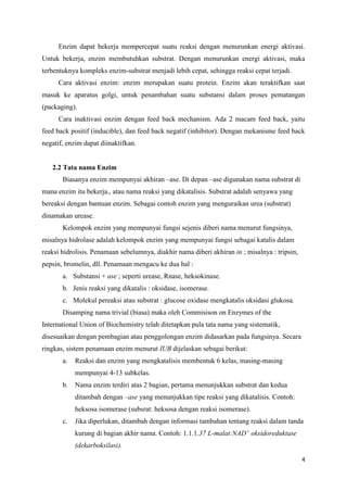 4
Enzim dapat bekerja mempercepat suatu reaksi dengan menurunkan energi aktivasi.
Untuk bekerja, enzim membutuhkan substrat. Dengan menurunkan energi aktivasi, maka
terbentuknya kompleks enzim-substrat menjadi lebih cepat, sehingga reaksi cepat terjadi.
Cara aktivasi enzim: enzim merupakan suatu protein. Enzim akan teraktifkan saat
masuk ke aparatus golgi, untuk penambahan suatu substansi dalam proses pematangan
(packaging).
Cara inaktivasi enzim dengan feed back mechanism. Ada 2 macam feed back, yaitu
feed back positif (inducible), dan feed back negatif (inhibitor). Dengan mekanisme feed back
negatif, enzim dapat diinaktifkan.
2.2 Tata nama Enzim
Biasanya enzim mempunyai akhiran –ase. Di depan –ase digunakan nama substrat di
mana enzim itu bekerja., atau nama reaksi yang dikatalisis. Substrat adalah senyawa yang
bereaksi dengan bantuan enzim. Sebagai contoh enzim yang menguraikan urea (substrat)
dinamakan urease.
Kelompok enzim yang mempunyai fungsi sejenis diberi nama menurut fungsinya,
misalnya hidrolase adalah kelompok enzim yang mempunyai fungsi sebagai katalis dalam
reaksi hidrolisis. Penamaan sebelumnya, diakhir nama diberi akhiran in ; misalnya : tripsin,
pepsin, bromelin, dll. Penamaan mengacu ke dua hal :
a. Substansi + ase ; seperti urease, Rnase, heksokinase.
b. Jenis reaksi yang dikatalis : oksidase, isomerase.
c. Molekul pereaksi atau substrat : glucose oxidase mengkatalis oksidasi glukosa.
Disamping nama trivial (biasa) maka oleh Commisison on Enzymes of the
International Union of Biochemistry telah ditetapkan pula tata nama yang sistematik,
disesuaikan dengan pembagian atau penggolongan enzim didasarkan pada fungsinya. Secara
ringkas, sistem penamaan enzim menurut IUB dijelaskan sebagai berikut:
a. Reaksi dan enzim yang mengkatalisis membentuk 6 kelas, masing-masing
mempunyai 4-13 subkelas.
b. Nama enzim terdiri atas 2 bagian, pertama menunjukkan substrat dan kedua
ditambah dengan –ase yang menunjukkan tipe reaksi yang dikatalisis. Contoh:
heksosa isomerase (subsrat: heksosa dengan reaksi isomerase).
c. Jika diperlukan, ditambah dengan informasi tambahan tentang reaksi dalam tanda
kurung di bagian akhir nama. Contoh: 1.1.1.37 L-malat:NAD+
oksidoreduktase
(dekarboksilasi).
 