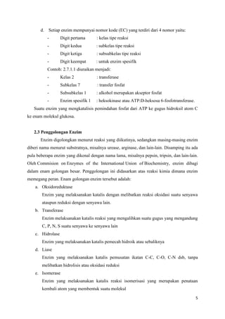 5
d. Setiap enzim mempunyai nomor kode (EC) yang terdiri dari 4 nomor yaitu:
- Digit pertama : kelas tipe reaksi
- Digit kedua : subkelas tipe reaksi
- Digit ketiga : subsubkelas tipe reaksi
- Digit keempat : untuk enzim spesifik
Contoh: 2.7.1.1 diuraikan menjadi:
- Kelas 2 : transferase
- Subkelas 7 : transfer fosfat
- Subsubkelas 1 : alkohol merupakan akseptor fosfat
- Enzim spesifik 1 : heksokinase atau ATP:D-heksosa 6-fosfotransferase.
Suatu enzim yang mengkatalisis pemindahan fosfat dari ATP ke gugus hidroksil atom C
ke enam molekul glukosa.
2.3 Penggolongan Enzim
Enzim digolongkan menurut reaksi yang diikutinya, sedangkan masing-masing enzim
diberi nama menurut substratnya, misalnya urease, arginase, dan lain-lain. Disamping itu ada
pula beberapa enzim yang dikenal dengan nama lama, misalnya pepsin, tripsin, dan lain-lain.
Oleh Commision on Enzymes of the International Union of Biochemistry, enzim dibagi
dalam enam golongan besar. Penggolongan ini didasarkan atas reaksi kimia dimana enzim
memegang peran. Enam golongan enzim tersebut adalah:
a. Oksidoreduktase
Enzim yang melaksanakan katalis dengan melibatkan reaksi oksidasi suatu senyawa
ataupun reduksi dengan senyawa lain.
b. Transferase
Enzim melaksanakan katalis reaksi yang mengalihkan suatu gugus yang mengandung
C, P, N, S suatu senyawa ke senyawa lain
c. Hidrolase
Enzim yang melaksanakan katalis pemecah hidroik atau sebaliknya
d. Liase
Enzim yang melaksanakan katalis pemusatan ikatan C-C, C-O, C-N dsb, tanpa
melibatkan hidrolisis atau oksidasi reduksi
e. Isomerase
Enzim yang melaksanakan katalis reaksi isomerisasi yang merupakan penataan
kembali atom yang membentuk suatu molekul
 