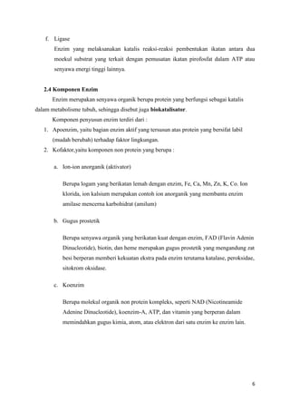 6
f. Ligase
Enzim yang melaksanakan katalis reaksi-reaksi pembentukan ikatan antara dua
moekul substrat yang terkait dengan pemusatan ikatan pirofosfat dalam ATP atau
senyawa energi tinggi lainnya.
2.4 Komponen Enzim
Enzim merupakan senyawa organik berupa protein yang berfungsi sebagai katalis
dalam metabolisme tubuh, sehingga disebut juga biokatalisator.
Komponen penyusun enzim terdiri dari :
1. Apoenzim, yaitu bagian enzim aktif yang tersusun atas protein yang bersifat labil
(mudah berubah) terhadap faktor lingkungan.
2. Kofaktor,yaitu komponen non protein yang berupa :
a. Ion-ion anorganik (aktivator)
Berupa logam yang berikatan lemah dengan enzim, Fe, Ca, Mn, Zn, K, Co. Ion
klorida, ion kalsium merupakan contoh ion anorganik yang membantu enzim
amilase mencerna karbohidrat (amilum)
b. Gugus prostetik
Berupa senyawa organik yang berikatan kuat dengan enzim, FAD (Flavin Adenin
Dinucleotide), biotin, dan heme merupakan gugus prostetik yang mengandung zat
besi berperan memberi kekuatan ekstra pada enzim terutama katalase, peroksidae,
sitokrom oksidase.
c. Koenzim
Berupa molekul organik non protein kompleks, seperti NAD (Nicotineamide
Adenine Dinucleotide), koenzim-A, ATP, dan vitamin yang berperan dalam
memindahkan gugus kimia, atom, atau elektron dari satu enzim ke enzim lain.
 