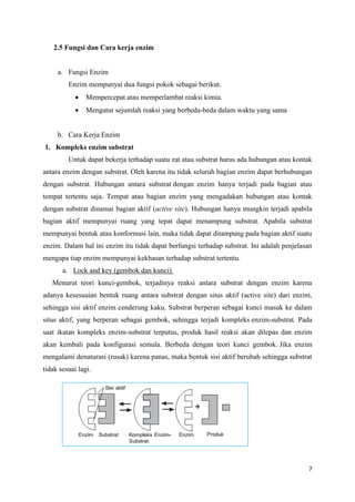 7
2.5 Fungsi dan Cara kerja enzim
a. Fungsi Enzim
Enzim mempunyai dua fungsi pokok sebagai berikut.
 Mempercepat atau memperlambat reaksi kimia.
 Mengatur sejumlah reaksi yang berbeda-beda dalam waktu yang sama
b. Cara Kerja Enzim
1. Kompleks enzim substrat
Untuk dapat bekerja terhadap suatu zat atau substrat harus ada hubungan atau kontak
antara enzim dengan substrat. Oleh karena itu tidak seluruh bagian enzim dapat berhubungan
dengan substrat. Hubungan antara substrat dengan enzim hanya terjadi pada bagian atau
tempat tertentu saja. Tempat atau bagian enzim yang mengadakan hubungan atau kontak
dengan substrat dinamai bagian aktif (active site). Hubungan hanya mungkin terjadi apabila
bagian aktif mempunyai ruang yang tepat dapat menampung substrat. Apabila substrat
mempunyai bentuk atau konformasi lain, maka tidak dapat ditampung pada bagian aktif suatu
enzim. Dalam hal ini enzim itu tidak dapat berfungsi terhadap substrat. Ini adalah penjelasan
mengapa tiap enzim mempunyai kekhasan terhadap substrat tertentu.
a. Lock and key (gembok dan kunci)
Menurut teori kunci-gembok, terjadinya reaksi antara substrat dengan enzim karena
adanya kesesuaian bentuk ruang antara substrat dengan situs aktif (active site) dari enzim,
sehingga sisi aktif enzim cenderung kaku. Substrat berperan sebagai kunci masuk ke dalam
situs aktif, yang berperan sebagai gembok, sehingga terjadi kompleks enzim-substrat. Pada
saat ikatan kompleks enzim-substrat terputus, produk hasil reaksi akan dilepas dan enzim
akan kembali pada konfigurasi semula. Berbeda dengan teori kunci gembok. Jika enzim
mengalami denaturasi (rusak) karena panas, maka bentuk sisi aktif berubah sehingga substrat
tidak sesuai lagi.
 