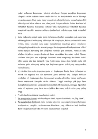 9
reaksi walaupun konsentrasi substrat diperbesar. Dengan demikian konsentrasi
kompleks enzim substrat makin besar dan hal ini menyebabkan makin besarnya
kecepatan reaksi. Pada suatu batas konsentrasi substrat tertentu, semua bagian aktif
telah dipenuhi oleh substrat atau telah jenuh dengan substrat. Dalam keadaan ini,
bertambah besarnya konsentrasi substrat tidak menyebabkan bertambah besarnya
kosentrasi kompleks substrat, sehingga jumlah hasil reaksinya pun tidak bertambah
besar.
c. Suhu, pada suhu rendah reaksi kimia berlangsung lambat, sedangkan pada suhu yang
lebih tinggi reaksi berlangsung lebih cepat. Di samping itu, karena enzim adalah suatu
protein, maka kenaikan suhu dapat menyebabkan terjadinya proses denaturasi,
sehingga bagian aktif enzim akan terganggu dan dengan demikian konsentrasi efektif
enzim menjadi berkurang dan kecepatan reaksinya pun menurun. Kenaikan suhu
sebelum terjadinya proses denaturasi dapat menaikkan kecepatan reaksi. Namun
kenaikan suhu pada saat terjadinya denaturasi akan mengurangi kecepatan reaksi.
Oleh karena ada dua pengaruh yang berlawanan, maka akan terjadi suatu titik
optimum, yaitu suhu yang paling tepat bagi suatu proses reaksi yang menggunakan
enzim tersebut.
d. pH, struktur ion enzim tergantung pada pH lingkungan. Enzim dapat berbentuk ion
positif, ion negative atau ion bermuatan ganda (zwitter ion). Dengan demikian
perubahan pH lingkungan akan berpengaruh terhadap efektifitas bagian aktif enzim
dalam membentuk kompleks enzim substrat. Tinggi rendahnya pH juga dapat
menyebabkan denaturasi yang dapat menurunkan aktifitas enzim, sehingga diperlukan
suatu pH optimum yang dapat menyebabkan kecepatan reaksi enzim yang paling
tinggi.
e. Produk/hasil reaksi (dapat menghambat enzim)
f. Zat penggiat (aktivator), misalnya logam alkali, logam alkali tanah, Mn, Mg, dan Cl.
g. Zat penghambat (Inhibitor), yaitu molekul atau ion yang dapat menghambat reaksi
pembentukan kompleks enzim-substrat. Hambatan yang dilakukan oleh inhibitor
dapat berupa hambatan tidak revesibel atau hambatan revesibel.
 