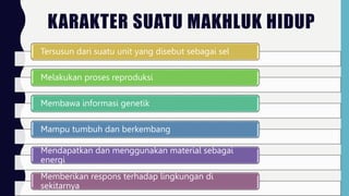 KARAKTER SUATU MAKHLUK HIDUP
Tersusun dari suatu unit yang disebut sebagai sel
Melakukan proses reproduksi
Membawa informasi genetik
Mampu tumbuh dan berkembang
Mendapatkan dan menggunakan material sebagai
energi
Memberikan respons terhadap lingkungan di
sekitarnya
 