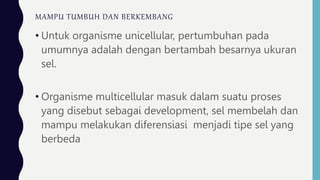 MAMPU TUMBUH DAN BERKEMBANG
• Untuk organisme unicellular, pertumbuhan pada
umumnya adalah dengan bertambah besarnya ukuran
sel.
• Organisme multicellular masuk dalam suatu proses
yang disebut sebagai development, sel membelah dan
mampu melakukan diferensiasi menjadi tipe sel yang
berbeda
 