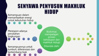SENYAWA PENYUSUN MAKHLUK
HIDUP
Biokimia(
mempelajari
proses
kehidupan dan
makhluk hidup)
Ditandai oleh:
Kemampuan dalam
memanfaatkan energi
untuk kebutuhan hidup
Merespon adanya
perubahan
lingkungan
Kemampuannya untuk
tumbuh, diferensiasi dan
berkembang biak
 