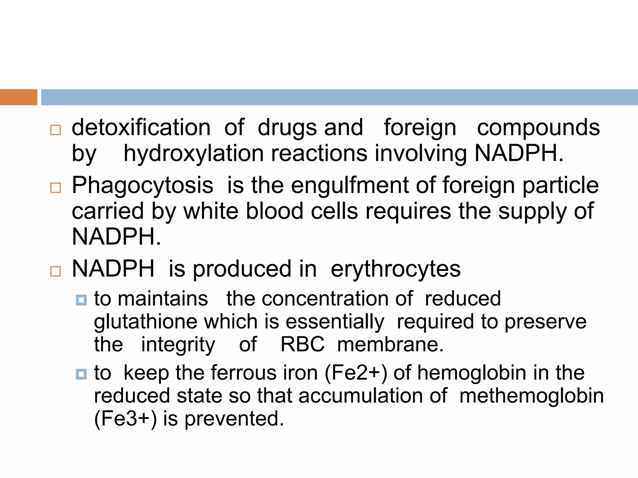  detoxification of drugs and foreign compounds
by hydroxylation reactions involving NADPH.
 Phagocytosis is the engulfment of foreign particle
carried by white blood cells requires the supply of
NADPH.
 NADPH is produced in erythrocytes
 to maintains the concentration of reduced
glutathione which is essentially required to preserve
the integrity of RBC membrane.
 to keep the ferrous iron (Fe2+) of hemoglobin in the
reduced state so that accumulation of methemoglobin
(Fe3+) is prevented.
 
