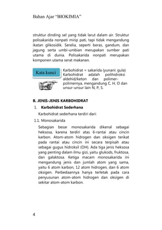 Bahan Ajar “BIOKIMIA”
4
struktur dinding sel yang tidak larut dalam air. Struktur
polisakarida nonpati mirip pati, tapi tidak mengandung
ikatan glikosidik. Serelia, seperti beras, gandum, dan
jagung serta umbi-umbian merupakan sumber pati
utama di dunia. Polisakarida nonpati merupakan
komponen utama serat makanan.
Karbohidrat = sakarida (yunani: gula)
Karbohidrat adalah polihidroksi
aldehid/keton dan polimer-
polimernya, mengandung C, H, O dan
unsur-unsur lain N, P, S.
B. JENIS-JENIS KARBOHIDRAT
1. Karbohidrat Sederhana
Karbohidrat sederhana terdiri dari:
1.1. Monosakarida
Sebagian besar monosakarida dikenal sebagai
heksosa, karena terdiri atas 6-rantai atau cincin
karbon. Atom-atom hidrogen dan oksigen terikat
pada rantai atau cincin ini secara terpisah atau
sebagai gugus hidroksil (OH). Ada tiga jenis heksosa
yang penting dalam ilmu gizi, yaitu glukods, fruktosa,
dan galaktosa. Ketiga macam monosakarida ini
mengandung jenis dan jumlah atom yang sama,
yaitu 6 atom karbon, 12 atom hidrogen, dan 6 atom
oksigen. Perbedaannya hanya terletak pada cara
penyusunan atom-atom hidrogen dan oksigen di
sekitar atom-atom karbon.
Kata kunci
 