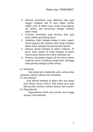 Bahan Ajar “BIOKIMIA”
7
2. Glukosa, dinamakan juga dekstrosa atau gula
anggur, terdapat luas di alam dalam jumlah
sedikit, yaitu di dalam sayur, buah, sirup jagung,
sari pohon, dan bersamaan dengan fruktosa
dalam madu.
3. Fruktosa, dinamakan juga levulosa atau gula
buah, adalah gula paling manis.
4. Galaktosa, tidak terdapat bebas di alam seperti
halnya glukosa dan fruktosa, akan tetapi terdapat
dalam tubuh sebagai hasil pencernaan laktosa.
5. Manosa, jarang terdapat di dalam makanan. Di
gurun pasir, seperti di Israel terdapat di dalam
manna yang mereka olah untuk membuat roti.
6. Pentosa, merupakan bagian sel-sel semua bahan
makanan alami. Jumlahnya sangat kecil, sehingga
tidak penting sebagai sumber energi.
1.2 Disakarida
Ada empat jenis disakarida, yaitu sukrosa atau
sakarosa, maltosa, laktosa, dan trehaltosa.
1.3. Gula Alkohol
Gula alkohol terdapat di dalam alam dan dapat
pula dibuat secara sintesis. Ada empat jenis gula
alkohol yaitu sorbitol, manitol, dulsitol, dan inositol.
1.4. Oligosakarida
Oligosakarida terdiri atas polimer dua hingga
sepuluh monosakarida.
 