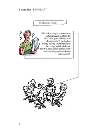 Bahan Ajar “BIOKIMIA”
8
Diskusikan dengan teman-teman
anda mengenai karakteristik
disakarida, gula alkhohol, dan
oligosakarida ?. gambarkan
masing-masing struktur molekul
dari ketiga jenis karbohidrat
tersebut. Buat dalam bentuk paper
untuk melengkapi materi anda
pada bab ini !.
Pendalaman Materi
 