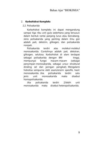 Bahan Ajar “BIOKIMIA”
9
2. Karbohidrat Kompleks
2.2. Polisakarida
Karbohidrat kompleks ini dapat mengandung
sampai tiga ribu unit gula sederhana yang tersusun
dalam bentuk rantai panjang lurus atau bercabang.
Jenis polisakarida yang penting dalam ilmu gizi
adalah pati, dekstrin, glikogen, dan polisakarida
nonpati.
Polisakarida terdiri atas molekul-molekul
monosakarida. Contohnya adalah pati, dekstran,
glikogen, selulosa. Karbohidrat di alam terdapat
sebagai polisakarida dengan BM tinggi,
mempunyai fungsi macam-macam (sebagai
penyimpan monosakarida, sebagai unsur struktural
dinding sel dan jaringan pengikat). Mengalami
hidrolisa sempurna oleh asam/enzim spesifik, hasil:
monosakarida. Jika polisakarida terdiri satu
jenis unit monosakarida maka disebut
homopolisakarida.
Jika polisakarida terdiri 2/lebih unit
monosakarida maka disebut heteropolisakarida.
 