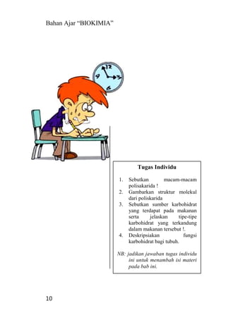 Bahan Ajar “BIOKIMIA”
10
Tugas Individu
1. Sebutkan macam-macam
polisakarida !
2. Gambarkan struktur molekul
dari poliskarida
3. Sebutkan sumber karbohidrat
yang terdapat pada makanan
serta jelaskan tipe-tipe
karbohidrat yang terkandung
dalam makanan tersebut !.
4. Deskripsiakan fungsi
karbohidrat bagi tubuh.
NB: jadikan jawaban tugas individu
ini untuk menambah isi materi
pada bab ini.
 