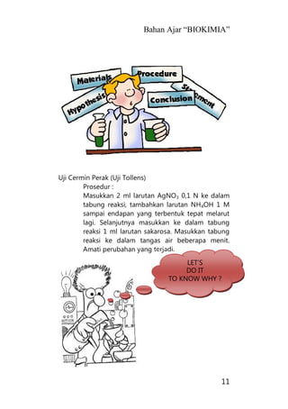 Bahan Ajar “BIOKIMIA”
11
Uji Cermin Perak (Uji Tollens)
Prosedur :
Masukkan 2 ml larutan AgNO3 0,1 N ke dalam
tabung reaksi, tambahkan larutan NH4OH 1 M
sampai endapan yang terbentuk tepat melarut
lagi. Selanjutnya masukkan ke dalam tabung
reaksi 1 ml larutan sakarosa. Masukkan tabung
reaksi ke dalam tangas air beberapa menit.
Amati perubahan yang terjadi.
LET’S
DO IT
TO KNOW WHY ?
 