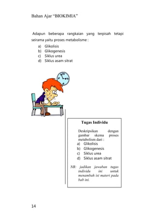Bahan Ajar “BIOKIMIA”
14
Adapun beberapa rangkaian yang terpisah tetapi
seirama yaitu proses metabolisme :
a) Glikolisis
b) Glikogenesis
c) Siklus urea
d) Siklus asam sitrat
Tugas Individu
Deskripsikan dengan
gambar skema proses
metabolism dari :
a) Glikolisis
b) Glikogenesis
c) Siklus urea
d) Siklus asam sitrat
NB: jadikan jawaban tugas
individu ini untuk
menambah isi materi pada
bab ini.
 
