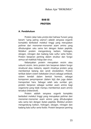 Bahan Ajar “BIOKIMIA”
15
BAB III
PROTEIN
A. Pendahuluan
Protein (akar kata protos dari bahasa Yunani yang
berarti "yang paling utama") adalah senyawa organik
kompleks berbobot molekul tinggi yang merupakan
polimer dari monomer-monomer asam amino yang
dihubungkan satu sama lain dengan ikatan peptida.
Molekul protein mengandung karbon, hidrogen,
oksigen, nitrogen dan kadang kala sulfur serta fosfor.
Protein berperan penting dalam struktur dan fungsi
semua sel makhluk hidup dan virus.
Kebanyakan protein merupakan enzim atau
subunit enzim. Jenis protein lain berperan dalam fungsi
struktural atau mekanis, seperti misalnya protein yang
membentuk batang dan sendi sitoskeleton. Protein
terlibat dalam sistem kekebalan (imun) sebagai antibodi,
sistem kendali dalam bentuk hormon, sebagai
komponen penyimpanan (dalam biji) dan juga dalam
transportasi hara. Sebagai salah satu sumber gizi,
protein berperan sebagai sumber asam amino bagi
organisme yang tidak mampu membentuk asam amino
tersebut (heterotrof).
Protein adalah senyawa organik kompleks
berbobot molekul tinggi yang merupakan polimer dari
monomer-monomer asam amino yang dihubungkan
satu sama lain dengan ikatan peptida. Molekul protein
mengandung karbon, hidrogen, oksigen, nitrogen dan
kadang kala sulfur serta fosfor. Protein berperan penting
 