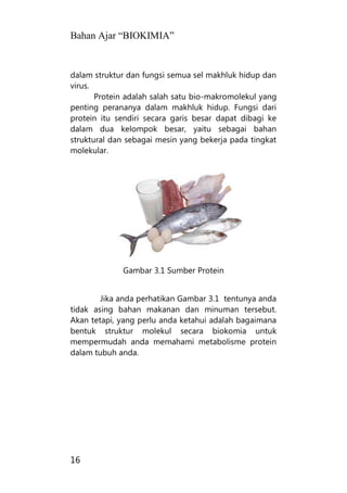 Bahan Ajar “BIOKIMIA”
16
dalam struktur dan fungsi semua sel makhluk hidup dan
virus.
Protein adalah salah satu bio-makromolekul yang
penting perananya dalam makhluk hidup. Fungsi dari
protein itu sendiri secara garis besar dapat dibagi ke
dalam dua kelompok besar, yaitu sebagai bahan
struktural dan sebagai mesin yang bekerja pada tingkat
molekular.
Gambar 3.1 Sumber Protein
Jika anda perhatikan Gambar 3.1 tentunya anda
tidak asing bahan makanan dan minuman tersebut.
Akan tetapi, yang perlu anda ketahui adalah bagaimana
bentuk struktur molekul secara biokomia untuk
mempermudah anda memahami metabolisme protein
dalam tubuh anda.
 