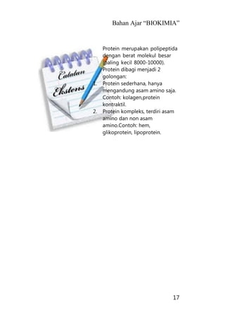 Bahan Ajar “BIOKIMIA”
17
Protein merupakan polipeptida
dengan berat molekul besar
(paling kecil 8000-10000).
Protein dibagi menjadi 2
golongan:
1. Protein sederhana, hanya
mengandung asam amino saja.
Contoh: kolagen,protein
kontraktil.
2. Protein kompleks, terdiri asam
amino dan non asam
amino.Contoh: hem,
glikoprotein, lipoprotein.
 