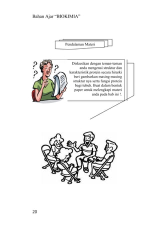 Bahan Ajar “BIOKIMIA”
20
Diskusikan dengan teman-teman
anda mengenai struktur dan
karakteristik protein secara hirarki
beri gambarkan masing-masing
struktur nya serta fungsi protein
bagi tubuh. Buat dalam bentuk
paper untuk melengkapi materi
anda pada bab ini !.
Pendalaman Materi
 