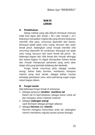 Bahan Ajar “BIOKIMIA”
21
BAB IV
LEMAK
A. Pendahuluan
Setiap mahluk yang ada dibumi termasuk manusia
tidak bisa lepas dari lemak ( fat ) dan minyak ( oil )
keduanya merupakan trigliserida yang dimana keduanya
memiliki sifat yaitu: umumnya diperoleh dari hewan,
berwujud padat pada suhu ruang, tersusun dari asam
lemak jenuh. Sedangkan untuk minyak memiliki sifat
umumnya diperoleh dri tumbuhan, berwujud cair pada
suhu ruang, tersusun dari asam lemak tak jenuh. Itu
beberapa bagian dari sifat lemak dan minyak sehingga
dari kedua bagian ini dapat disimpulkan bahwa lemak
dan minyak mempunyai persaman yang sama akan
tetapi sifat yang bertolak belakang dan berbeda.
Fungsi lemak umumnya yaitu sebagai sumber
energi, bahan baku hormon, membantu transport
vitamin yang larut lemak, sebagai bahan insulasi
terhadap perubahan suhu, serta pelindung organ-organ
tubuh bagian dalam.
B. Fungsi Lemak
Ada beberapa fungsi lemak di antaranya:
1. Sebagai penyusun struktur membran sel
Dalam hal ini lipid berperan sebagai barier untuk sel
dan mengatur aliran material-material.
2. Sebagai cadangan energi
Lipid disimpan sebagai jaringan adiposa
3. Sebagai hormon dan vitamin
Hormon mengatur komunikasi antar sel, sedangkan
vitamin membantu regulasi proses-proses biologis
 