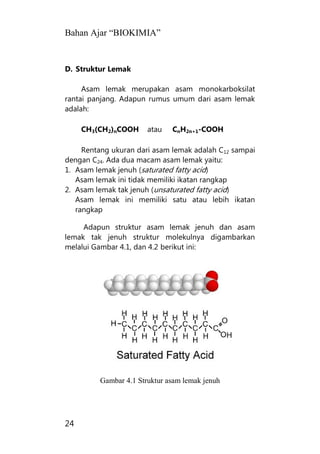 Bahan Ajar “BIOKIMIA”
24
D. Struktur Lemak
Asam lemak merupakan asam monokarboksilat
rantai panjang. Adapun rumus umum dari asam lemak
adalah:
CH3(CH2)nCOOH atau CnH2n+1-COOH
Rentang ukuran dari asam lemak adalah C12 sampai
dengan C24. Ada dua macam asam lemak yaitu:
1. Asam lemak jenuh (saturated fatty acid)
Asam lemak ini tidak memiliki ikatan rangkap
2. Asam lemak tak jenuh (unsaturated fatty acid)
Asam lemak ini memiliki satu atau lebih ikatan
rangkap
Adapun struktur asam lemak jenuh dan asam
lemak tak jenuh struktur molekulnya digambarkan
melalui Gambar 4.1, dan 4.2 berikut ini:
Gambar 4.1 Struktur asam lemak jenuh
 