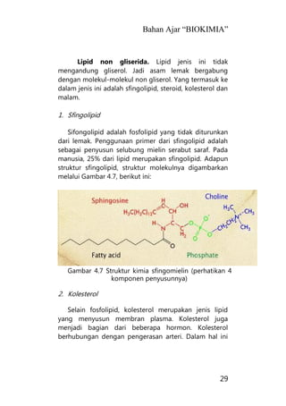 Bahan Ajar “BIOKIMIA”
29
Lipid non gliserida. Lipid jenis ini tidak
mengandung gliserol. Jadi asam lemak bergabung
dengan molekul-molekul non gliserol. Yang termasuk ke
dalam jenis ini adalah sfingolipid, steroid, kolesterol dan
malam.
1. Sfingolipid
Sifongolipid adalah fosfolipid yang tidak diturunkan
dari lemak. Penggunaan primer dari sfingolipid adalah
sebagai penyusun selubung mielin serabut saraf. Pada
manusia, 25% dari lipid merupakan sfingolipid. Adapun
struktur sfingolipid, struktur molekulnya digambarkan
melalui Gambar 4.7, berikut ini:
Gambar 4.7 Struktur kimia sfingomielin (perhatikan 4
komponen penyusunnya)
2. Kolesterol
Selain fosfolipid, kolesterol merupakan jenis lipid
yang menyusun membran plasma. Kolesterol juga
menjadi bagian dari beberapa hormon. Kolesterol
berhubungan dengan pengerasan arteri. Dalam hal ini
 