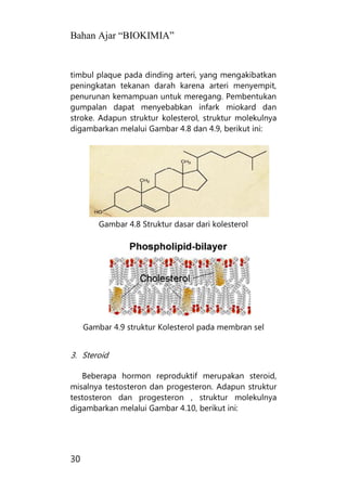 Bahan Ajar “BIOKIMIA”
30
timbul plaque pada dinding arteri, yang mengakibatkan
peningkatan tekanan darah karena arteri menyempit,
penurunan kemampuan untuk meregang. Pembentukan
gumpalan dapat menyebabkan infark miokard dan
stroke. Adapun struktur kolesterol, struktur molekulnya
digambarkan melalui Gambar 4.8 dan 4.9, berikut ini:
Gambar 4.8 Struktur dasar dari kolesterol
Gambar 4.9 struktur Kolesterol pada membran sel
3. Steroid
Beberapa hormon reproduktif merupakan steroid,
misalnya testosteron dan progesteron. Adapun struktur
testosteron dan progesteron , struktur molekulnya
digambarkan melalui Gambar 4.10, berikut ini:
 