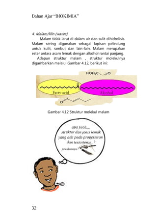 Bahan Ajar “BIOKIMIA”
32
4. Malam/lilin (waxes).
Malam tidak larut di dalam air dan sulit dihidrolisis.
Malam sering digunakan sebagai lapisan pelindung
untuk kulit, rambut dan lain-lain. Malam merupakan
ester antara asam lemak dengan alkohol rantai panjang.
Adapun struktur malam , struktur molekulnya
digambarkan melalui Gambar 4.12, berikut ini:
Gambar 4.12 Struktur molekul malam
 