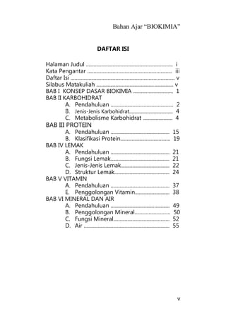 Bahan Ajar “BIOKIMIA”
v
DAFTAR ISI
Halaman Judul .................................................................... i
Kata Pengantar .................................................................. iii
Daftar Isi ................................................................................. v
Silabus Matakuliah ............................................................ v
BAB I KONSEP DASAR BIOKIMIA ............................... 1
BAB II KARBOHIDRAT
A. Pendahuluan ................................................. 2
B. Jenis-Jenis Karbohidrat.................................. 4
C. Metabolisme Karbohidrat ....................... 4
BAB III PROTEIN
A. Pendahuluan .............................................. 15
B. Klasifikasi Protein....................................... 19
BAB IV LEMAK
A. Pendahuluan .............................................. 21
B. Fungsi Lemak.............................................. 21
C. Jenis-Jenis Lemak...................................... 22
D. Struktur Lemak........................................... 24
BAB V VITAMIN
A. Pendahuluan .............................................. 37
E. Penggolongan Vitamin........................... 38
BAB VI MINERAL DAN AIR
A. Pendahuluan .............................................. 49
B. Penggolongan Mineral............................ 50
C. Fungsi Mineral............................................ 52
D. Air ................................................................... 55
 