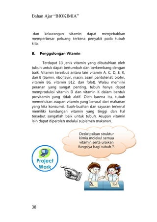 Bahan Ajar “BIOKIMIA”
38
dan kekurangan vitamin dapat menyebabkan
memperbesar peluang terkena penyakit pada tubuh
kita.
B. Penggolongan Vitamin
Terdapat 13 jenis vitamin yang dibutuhkan oleh
tubuh untuk dapat bertumbuh dan berkembang dengan
baik. Vitamin tersebut antara lain vitamin A, C, D, E, K,
dan B (tiamin, riboflavin, niasin, asam pantotenat, biotin,
vitamin B6, vitamin B12, dan folat). Walau memiliki
peranan yang sangat penting, tubuh hanya dapat
memproduksi vitamin D dan vitamin K dalam bentuk
provitamin yang tidak aktif. Oleh karena itu, tubuh
memerlukan asupan vitamin yang berasal dari makanan
yang kita konsumsi. Buah-buahan dan sayuran terkenal
memiliki kandungan vitamin yang tinggi dan hal
tersebut sangatlah baik untuk tubuh. Asupan vitamin
lain dapat diperoleh melalui suplemen makanan.
Deskripsikan struktur
kimia molekul semua
vitamin serta uraikan
fungsiya bagi tubuh ?.
 