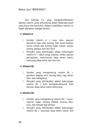 Bahan Ajar “BIOKIMIA”
40
Dari Gambar 5.1, yang mengidentifikasikan
adanya vitamin yang terkandung dalam beberapa buah
yang biasa kita konsumsi. Adapun spesifikasi vitamin ini
dapat dijelaskan sebagai berikut:
1. Vitamin A
 Sumber vitamin A = susu, ikan, sayuran
berwarna hijau dan kuning, hati, buah-buahan
warna merah dan kuning (cabe merah, wortel,
pisang, pepaya, dan lain-lain)
 Penyakit yang ditimbulkan akibat kekurangan
vitamin A = rabun senja, katarak, infeksi saluran
pernapasan, menurunnya daya tahan tubuh,
kulit yang tidak sehat, dan lain-lain.
2. Vitamin B1
 Sumber yang mengandung vitamin B1 =
gandum, daging, susu, kacang hijau, ragi, beras,
telur, dan sebagainya
 Penyakit yang ditimbulkan akibat kekurangan
vitamin B1 = kulit kering/kusik/busik, kulit
bersisik, daya tahan tubuh berkurang.
3. Vitamin B2
 Sumber yang mengandung vitamin B2 = sayur-
sayuran segar, kacang kedelai, kuning telur,
susu, dan banyak lagi lainnya.
 Penyakit yang ditimbulkan akibat kekurangan
vitamin B2 = turunnya daya tahan tubuh, kilit
 