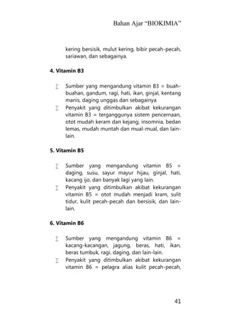 Bahan Ajar “BIOKIMIA”
41
kering bersisik, mulut kering, bibir pecah-pecah,
sariawan, dan sebagainya.
4. Vitamin B3
 Sumber yang mengandung vitamin B3 = buah-
buahan, gandum, ragi, hati, ikan, ginjal, kentang
manis, daging unggas dan sebagainya
 Penyakit yang ditimbulkan akibat kekurangan
vitamin B3 = terganggunya sistem pencernaan,
otot mudah keram dan kejang, insomnia, bedan
lemas, mudah muntah dan mual-mual, dan lain-
lain.
5. Vitamin B5
 Sumber yang mengandung vitamin B5 =
daging, susu, sayur mayur hijau, ginjal, hati,
kacang ijo, dan banyak lagi yang lain.
 Penyakit yang ditimbulkan akibat kekurangan
vitamin B5 = otot mudah menjadi kram, sulit
tidur, kulit pecah-pecah dan bersisik, dan lain-
lain.
6. Vitamin B6
 Sumber yang mengandung vitamin B6 =
kacang-kacangan, jagung, beras, hati, ikan,
beras tumbuk, ragi, daging, dan lain-lain.
 Penyakit yang ditimbulkan akibat kekurangan
vitamin B6 = pelagra alias kulit pecah-pecah,
 