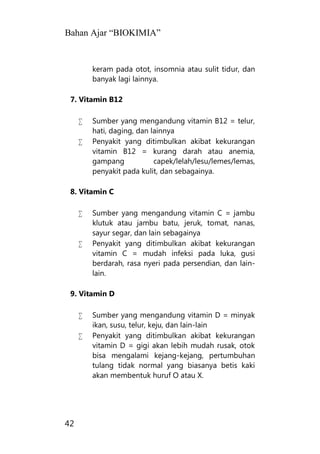Bahan Ajar “BIOKIMIA”
42
keram pada otot, insomnia atau sulit tidur, dan
banyak lagi lainnya.
7. Vitamin B12
 Sumber yang mengandung vitamin B12 = telur,
hati, daging, dan lainnya
 Penyakit yang ditimbulkan akibat kekurangan
vitamin B12 = kurang darah atau anemia,
gampang capek/lelah/lesu/lemes/lemas,
penyakit pada kulit, dan sebagainya.
8. Vitamin C
 Sumber yang mengandung vitamin C = jambu
klutuk atau jambu batu, jeruk, tomat, nanas,
sayur segar, dan lain sebagainya
 Penyakit yang ditimbulkan akibat kekurangan
vitamin C = mudah infeksi pada luka, gusi
berdarah, rasa nyeri pada persendian, dan lain-
lain.
9. Vitamin D
 Sumber yang mengandung vitamin D = minyak
ikan, susu, telur, keju, dan lain-lain
 Penyakit yang ditimbulkan akibat kekurangan
vitamin D = gigi akan lebih mudah rusak, otok
bisa mengalami kejang-kejang, pertumbuhan
tulang tidak normal yang biasanya betis kaki
akan membentuk huruf O atau X.
 