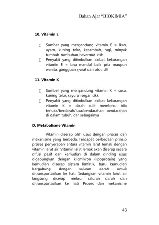 Bahan Ajar “BIOKIMIA”
43
10. Vitamin E
 Sumber yang mengandung vitamin E = ikan,
ayam, kuning telur, kecambah, ragi, minyak
tumbuh-tumbuhan, havermut, dsb
 Penyakit yang ditimbulkan akibat kekurangan
vitamin E = bisa mandul baik pria maupun
wanita, gangguan syaraf dan otot, dll
11. Vitamin K
 Sumber yang mengandung vitamin K = susu,
kuning telur, sayuran segar, dkk
 Penyakit yang ditimbulkan akibat kekurangan
vitamin K = darah sulit membeku bila
terluka/berdarah/luka/pendarahan, pendarahan
di dalam tubuh, dan sebagainya
D. Metabolisme Vitamin
Vitamin diserap oleh usus dengan proses dan
mekanisme yang berbeda. Terdapat perbedaan prinsip
proses penyerapan antara vitamin larut lemak dengan
vitamin larut air. Vitamin larut lemak akan diserap secara
difusi pasif dan kemudian di dalam dinding usus
digabungkan dengan kilomikron (lipoprotein) yang
kemudian diserap sistem limfatik, baru kemudian
bergabung dengan saluran darah untuk
ditransportasikan ke hati. Sedangkan vitamin larut air
langsung diserap melalui saluran darah dan
ditransportasikan ke hati. Proses dan mekanisme
 