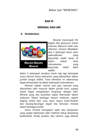 Bahan Ajar “BIOKIMIA”
49
BAB VI
MINERAL DAN AIR
A. Pendahuluan
Mineral menempati 4%
bagian dari penyusun tubuh
manusia. Menurut salah satu
referensi, mineral dibedakan
atas 2 golongan besar yaitu
makroelemen yang
berjumlah relatif besar di
dalam tubuh, serta
mikroelemen yang
berjumlah relatif lebih
sedikit.
Selain 2 kelompok tersebut masih ada lagi kelompok
unsur kelumit (trace elements), yang dibutuhkan dalam
jumlah sangat sedikit. Trace elements ini sebenarnya
dapat dimasukkan ke dalam kelompok mikroelemen.
Mineral adalah nutrien (zat gizi) esensial yang
dibutuhkan oleh manusia dalam jumlah kecil, supaya
tubuh dapat menjalankan fungsinya dengan baik.
Mineral yang kita butuhkan dapat ditemukan dalam
makanan. Dalam berbagai macam makanan, seperti
daging, sereal, ikan, susu, sayur mayur, buah-buahan
dan kacang-kacangan dapat kita temukan mineral
dalam berbagai jumlah.
Unsur mineral merupakan salah satu komponen
yang sangat diperlukan oleh makhluk hidup disamping
karbohidrat, lemak, protein, dan vitamin, juga dikenal
 