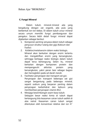 Bahan Ajar “BIOKIMIA”
52
C. Fungsi Mineral
Dalam tubuh, mineral-mineral ada yang
bergabung dengan zat organik, ada pula yang
berbentuk ion-ion bebas. Di dalam tubuh unsur mineral
secara umum memiliki fungsi pembangunan dan
pengatur. Secara lebih detail fungsi mineral dapat
dijabarkan sebagai berikut:
1. Komponen penting senyawa dalam tubuh sebagai
penyusun struktur tulang dan gigi (Kalsium dan
Fosfor)
2. Kofaktor/metaloenzim dalam reaksi biologis.
Mineral akan berkaitan dengan enzim tertentu
dan mengaktifkan enzim yang bersangkutan,
sehingga berbagai reaksi biologis dalam tubuh
dapat terus berlangsung. Selain itu, mineral
berkaitan dengan komponen protein dan
mempengaruhi aktivitas protein yang
bersangkutan, yakni peran besi sebagai bagian
dari hemoglobin pada sel darah merah.
3. Fasilitator penyerapan dan transport zat gizi.
Penyerapan dan transport beberapa zat gizi
sangat bergantung pada beberapa mineral,
seperti sodium yang berperan penting dalam
penyerapan karbohidrat dan kalsium yang
memfasilitasi penyerapan vitamin B12.
4. Menjaga keseimbangan asam-basa tubuh.
Sebagian besar reaksi kimia di tubuh dapat
berlangsung bila keasaman cairan tubuh sedikit di
atas netral. Keasaman cairan tubuh sangat
ditentukan oleh konsentrasi relative dari ion H
+
 