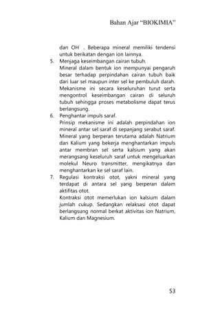 Bahan Ajar “BIOKIMIA”
53
dan OH
-
. Beberapa mineral memiliki tendensi
untuk berikatan dengan ion lainnya.
5. Menjaga keseimbangan cairan tubuh.
Mineral dalam bentuk ion mempunyai pengaruh
besar terhadap perpindahan cairan tubuh baik
dari luar sel maupun inter sel ke pembuluh darah.
Mekanisme ini secara keseluruhan turut serta
mengontrol keseimbangan cairan di seluruh
tubuh sehingga proses metabolisme dapat terus
berlangsung.
6. Penghantar impuls saraf.
Prinsip mekanisme ini adalah perpindahan ion
mineral antar sel saraf di sepanjang serabut saraf.
Mineral yang berperan terutama adalah Natrium
dan Kalium yang bekerja menghantarkan impuls
antar membran sel serta kalsium yang akan
merangsang keseluruh saraf untuk mengeluarkan
molekul Neuro transmitter, mengikatnya dan
menghantarkan ke sel saraf lain.
7. Regulasi kontraksi otot, yakni mineral yang
terdapat di antara sel yang berperan dalam
aktifitas otot.
Kontraksi otot memerlukan ion kalsium dalam
jumlah cukup. Sedangkan relaksasi otot dapat
berlangsung normal berkat aktivitas ion Natrium,
Kalium dan Magnesium.
 