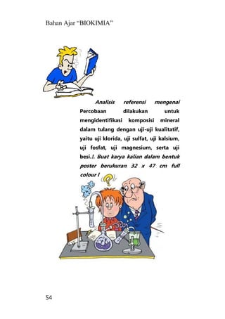 Bahan Ajar “BIOKIMIA”
54
Analisis referensi mengenai
Percobaan dilakukan untuk
mengidentifikasi komposisi mineral
dalam tulang dengan uji-uji kualitatif,
yaitu uji klorida, uji sulfat, uji kalsium,
uji fosfat, uji magnesium, serta uji
besi.!. Buat karya kalian dalam bentuk
poster berukuran 32 x 47 cm full
colour l
 