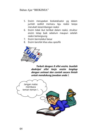 Bahan Ajar “BIOKIMIA”
64
5. Enzim merupakan biokatalisator yg dalam
jumlah sedikit memacu laju reaksi tanpa
merubah keseimbangan reaksi
6. Enzim tidak ikut terlibat dalam reaksi, struktur
enzim tetap baik sebelum maupun setelah
reaksi berlangsung
7. Enzim bermolekul besar
8. Enzim bersifat khas atau spesifik
Terkait dengan 8 sifat enzim, buatlah
deskripsi sifat kerja enzim lengkap
dengan animasi dan contoh secara ilmiah
untuk mendukung jawaban anda !.
Jangan malas
membaca
teman-teman !..
 