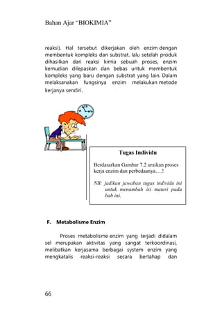 Bahan Ajar “BIOKIMIA”
66
reaksi). Hal tersebut dikerjakan oleh enzim dengan
membentuk kompleks dan substrat. lalu setelah produk
dihasilkan dari reaksi kimia sebuah proses, enzim
kemudian dilepaskan dan bebas untuk membentuk
kompleks yang baru dengan substrat yang lain. Dalam
melaksanakan fungsinya enzim melakukan metode
kerjanya sendiri.
F. Metabolisme Enzim
Proses metabolisme enzim yang terjadi didalam
sel merupakan aktivitas yang sangat terkoordinasi,
melibatkan kerjasama berbagai system enzim yang
mengkatalis reaksi-reaksi secara bertahap dan
Tugas Individu
Berdasarkan Gambar 7.2 uraikan proses
kerja enzim dan perbedaanya….!
NB: jadikan jawaban tugas individu ini
untuk menambah isi materi pada
bab ini.
 
