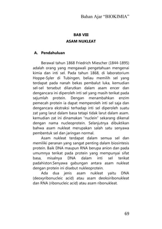 Bahan Ajar “BIOKIMIA”
69
BAB VIII
ASAM NUKLEAT
A. Pendahuluan
Berawal tahun 1868 Friedrich Miescher (1844-1895)
adalah orang yang mengawali pengetahuan mengenai
kimia dan inti sel. Pada tahun 1868, di laboratorium
Hoppe-Syler di Tubingen, beliau memilih sel yang
terdapat pada nanah bekas pembalut luka, kemudian
sel-sel tersebut dilarutkan dalam asam encer dan
dengancara ini diperoleh inti sel yang masih terikat pada
sejumlah protein. Dengan menambahkan enzim
pemecah protein ia dapat memperoleh inti sel saja dan
dengancara ekstraksi terhadap inti sel diperoleh suatu
zat yang larut dalam basa tetapi tidak larut dalam asam.
kemudian zat ini dinamakan ”nuclein” sekarang dikenal
dengan nama nucleoprotein. Selanjutnya dibuktikan
bahwa asam nukleat merupakan salah satu senyawa
pembentuk sel dan jaringan normal.
Asam nukleat terdapat dalam semua sel dan
memiliki peranan yang sangat penting dalam biosintesis
protein. Baik DNA maupun RNA berupa anion dan pada
umumnya terikat pada protein yang mempunyai sifat
basa, misalnya DNA dalam inti sel terikat
padahiston.Senyawa gabungan antara asam nukleat
dengan protein ini disebut nukleoprotein.
Ada dua jenis asam nukleat yaitu DNA
(deoxyribonucleic acid) atau asam deoksiribonukleat
dan RNA (ribonucleic acid) atau asam ribonukleat.
 