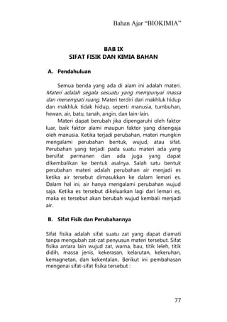 Bahan Ajar “BIOKIMIA”
77
BAB IX
SIFAT FISIK DAN KIMIA BAHAN
A. Pendahuluan
Semua benda yang ada di alam ini adalah materi.
Materi adalah segala sesuatu yang mempunyai massa
dan menempati ruang. Materi terdiri dari makhluk hidup
dan makhluk tidak hidup, seperti manusia, tumbuhan,
hewan, air, batu, tanah, angin, dan lain-lain.
Materi dapat berubah jika dipengaruhi oleh faktor
luar, baik faktor alami maupun faktor yang disengaja
oleh manusia. Ketika terjadi perubahan, materi mungkin
mengalami perubahan bentuk, wujud, atau sifat.
Perubahan yang terjadi pada suatu materi ada yang
bersifat permanen dan ada juga yang dapat
dikembalikan ke bentuk asalnya. Salah satu bentuk
perubahan materi adalah perubahan air menjadi es
ketika air tersebut dimasukkan ke dalam lemari es.
Dalam hal ini, air hanya mengalami perubahan wujud
saja. Ketika es tersebut dikeluarkan lagi dari lemari es,
maka es tersebut akan berubah wujud kembali menjadi
air.
B. Sifat Fisik dan Perubahannya
Sifat fisika adalah sifat suatu zat yang dapat diamati
tanpa mengubah zat-zat penyusun materi tersebut. Sifat
fisika antara lain wujud zat, warna, bau, titik leleh, titik
didih, massa jenis, kekerasan, kelarutan, kekeruhan,
kemagnetan, dan kekentalan. Berikut ini pembahasan
mengenai sifat-sifat fisika tersebut :
 