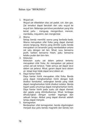 Bahan Ajar “BIOKIMIA”
78
1. Wujud zat.
Wujud zat dibedakan atas zat padat, cair, dan gas.
Zat tersebut dapat berubah dari satu wujud ke
wujud lain. Beberapa peristiwa perubahan yang kita
kenal, yaitu : menguap, mengembun, mencair,
membeku, meyublim, dan mengkristal.
2. Warna
Setiap benda memiliki warna yang berbeda-beda.
Warna merupakan sifat fisika yang dapat diamati
secara langsung. Warna yang dimiliki suatu benda
merupakan ciri tersendiri yang membedakan antara
zat satu dengan zat lain. Misal, susu berwarna
putih, karbon berwarna hitam, paku berwarna
kelabu pudar dan lain–lain.
3. Kelarutan
Kelarutan suatu zat dalam pelarut tertentu
merupakan sifat fisika. Air merupakan zat pelarut
untuk zat-zat terlarut. Tidak semua zat dapat larut
dalam zat pelarut. Misal, garam dapat larut dalam
air, tetapi kopi tidak dapat larut dalam air.
4. Daya hantar listrik
Daya hantar listrik merupakan sifat fisika. Benda
yang dapat menghantarkan listrik dengan baik
disebut konduktor, sedangkan benda yang tidak
dapat menghantarkan listrik disebut isolator. Benda
logam pada umumnya dapat menghantarkan listrik.
Daya hantar listrik pada suatu zat dapat diamati
dari gejala yang ditimbulkannya. Misal, tembaga
dihubungkan dengan sumber tegangan dan
sebuah lampu. Akibat yang dapat diamati adalah
lampu dapat menyala.
5. Kemagnetan
Berdasarkan sifat kemagnetan, benda digolongkan
menjadi dua yaitu benda magnetik dan benda non
 
