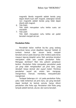 Bahan Ajar “BIOKIMIA”
79
magnetik. Benda magnetik adalah benda yang
dapat ditarik kuat oleh magnet, sedangkan benda
non magnetik adalah benda yang tidak dapat
ditarik oleh magnet.
6. Titik Didih
Titik didih merupakan suhu ketika suatu zat
mendidih.
7. Titik Leleh
Titik leleh merupakan suhu ketika zat padat
berubah menjadi zat cair.
Perubahan fisika
Pernahkah kalian melihat ibu-ibu yang sedang
menumbuk beras untuk dijadikan tepung? Setelah di
tumbuk bentuk dan ukuran beras menjadi
berubah,namun pada dasarnya sifat molekul pada beras
maupun tepung tetaplah sama. Nah, peristiwa tersebut
merupakan salah satu contoh perubahan fisika.
Mengapa demikian? Mari kita pahami penjelasan
berikut. Perubahan fisika merupakan perubahan pada
zat yang tidak menghasilkan zat jenis baru, yang
berubah hanya bentuk dan wujud materi. Peristiwa
perubahan wujud zat, antara lain: menguap,
mengembun, mencair, membeku, menyublim,dan
mengkristal.
Terdapat beberapa ciri- ciri pada perubahan fisika,
yaitu: tidak terbentuk zat jenis baru, zat yang berubah
dapat kembali ke bentuk semula, hanya diikuti
perubahan sifat fisika saja. Perubahan sifat fisika yang
tampak adalah bentuk, ukuran, dan warna berubah.
 