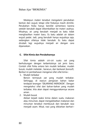 Bahan Ajar “BIOKIMIA”
80
Meskipun materi tersebut mengalami perubahan
bentuk dan wujud, tetapi sifat fisikanya masih dimiliki.
Perubahan fisika hanya bersifat sementara karena
setelah berubah dapat dikembalikan ke materi asalnya.
Misalnya, air yang berubah menjadi es batu tidak
menghasilkan materi baru. Es batu adalah air dalam
wujud padat. Jadi, yang berubah hanya wujudnya saja,
sedangkan sifatnya tidak berubah. Es batu dapat
dirubah lagi wujudnya menjadi air dengan cara
dipanaskan.
C. Sifat Kimia dan Perubahannya
Sifat kimia adalah ciri-ciri suatu zat yang
berhubungan dengan terbentuknya zat jenis baru.
Contoh sifat fisika antara lain mudah terbakar, mudah
busuk, mudah meledak , beracun, dan berkarat (korosif).
Berikut ini pembahasan mengenai sifat-sifat kimia :
1. Mudah terbakar
Bensin termasuk zat yang mudah terbakar.
Sehingga, di stasiun pengisian bahan bakar
terdapat larangan “DILARANG MEROKOK“. Dengan
mengetahui sifat dari bahan-bahan yang mudah
terbakar, kita akan dapat menggunakannya secara
aman.
2. Mudah busuk
Akibat terjadi reaksi kimia dalam suatu makanan
atau minuman, dapat mengakibatkan makanan dan
minuman tersebut membusuk dan berubah rasa
menjadi asam. Misal, nasi yang dibiarkan berhari–
 