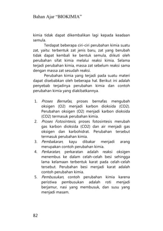 Bahan Ajar “BIOKIMIA”
82
kimia tidak dapat dikembalikan lagi kepada keadaan
semula.
Terdapat beberapa ciri-ciri perubahan kimia suatu
zat, yaitu: terbentuk zat jenis baru, zat yang berubah
tidak dapat kembali ke bentuk semula, diikuti oleh
perubahan sifat kimia melalui reaksi kimia. Selama
terjadi perubahan kimia, massa zat sebelum reaksi sama
dengan massa zat sesudah reaksi.
Perubahan kimia yang terjadi pada suatu materi
dapat disebabkan oleh beberapa hal. Berikut ini adalah
penyebab terjadinya perubahan kimia dan contoh
perubahan kimia yang diakibatkannya.
1. Proses Bernafas, proses bernafas mengubah
oksigen (O2) menjadi karbon dioksida (CO2).
Perubahan oksigen (O2) menjadi karbon dioksida
(CO2) termasuk perubahan kimia.
2. Proses Fotosintesis, proses fotosintesis merubah
gas karbon dioksida (CO2) dan air menjadi gas
oksigen dan karbohidrat. Perubahan tersebut
termasuk perubahan kimia.
3. Pembakaran, kayu dibakar menjadi arang
merupakan contoh perubahan kimia.
4. Perkaratan, perkaratan adalah reaksi oksigen
menembus ke dalam celah-celah besi sehingga
lama kelamaan terbentuk karat pada celah-celah
tersebut. Perubahan besi menjadi karat adalah
contoh perubahan kimia.
5. Pembusukan, contoh perubahan kimia karena
peristiwa pembusukan adalah roti menjadi
berjamur, nasi yang membusuk, dan susu yang
menjadi masam.
 