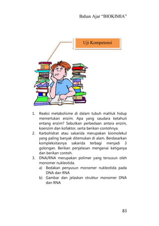 Bahan Ajar “BIOKIMIA”
83
1. Reaksi metabolisme di dalam tubuh mahluk hidup
memerlukan enzim. Apa yang saudara ketahuit
entang enzim? Sebutkan perbedaan antara enzim,
koenzim dan kofaktor, serta berikan contohnya.
2. Karbohidrat atau sakarida merupakan biomolekul
yang paling banyak ditemukan di alam. Berdasarkan
kompleksitasnya sakarida terbagi menjadi 3
golongan. Berikan penjelasan mengenai ketiganya
dan berikan contoh.
3. DNA/RNA merupakan polimer yang tersusun oleh
monomer nukleotida.
a) Bedakan penyusun monomer nukleotida pada
DNA dan RNA
b) Gambar dan jelaskan struktur monomer DNA
dan RNA
Uji Kompetensi
 