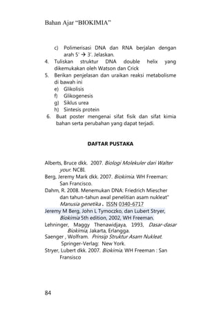 Bahan Ajar “BIOKIMIA”
84
c) Polimerisasi DNA dan RNA berjalan dengan
arah 5’  3’. Jelaskan.
4. Tuliskan struktur DNA double helix yang
dikemukakan oleh Watson dan Crick
5. Berikan penjelasan dan uraikan reaksi metabolisme
di bawah ini
e) Glikolisis
f) Glikogenesis
g) Siklus urea
h) Sintesis protein
6. Buat poster mengenai sifat fisik dan sifat kimia
bahan serta perubahan yang dapat terjadi.
DAFTAR PUSTAKA
Alberts, Bruce dkk. 2007. Biologi Molekuler dari Walter
your. NCBI.
Berg, Jeremy Mark dkk. 2007. Biokimia. WH Freeman:
San Francisco.
Dahm, R. 2008. Menemukan DNA: Friedrich Miescher
dan tahun-tahun awal penelitian asam nukleat"
Manusia genetika . ISSN 0340-6717
Jeremy M Berg, John L Tymoczko, dan Lubert Stryer,
Biokimia 5th edition, 2002, WH Freeman.
Lehninger, Maggy Thenawidjaya, 1993, Dasar-dasar
Biokimia, Jakarta, Erlangga.
Saenger , Wolfram. Prinsip Struktur Asam Nukleat.
Springer-Verlag: New York.
Stryer, Lubert dkk. 2007. Biokimia. WH Freeman : San
Fransisco
 
