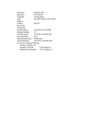 Filename: biokimia edit
Directory: G:biokimia
Template: Normal.dotm
Title: SILABUS MATA KULIAH
Subject:
Author: Joko W
Keywords:
Comments:
Creation Date: 10/6/2014 8:51:00 PM
Change Number: 15
Last Saved On: 10/7/2014 8:39:00 AM
Last Saved By: win7
Total Editing Time: 96 Minutes
Last Printed On: 10/7/2014 10:06:00 AM
As of Last Complete Printing
Number of Pages: 96
Number of Words: 9,198 (approx.)
Number of Characters: 52,431 (approx.)
 