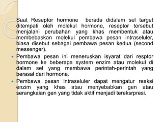 Saat Reseptor hormone berada didalam sel target
ditempati oleh molekul hormone, reseptor tersebut
menjalani perubahan yang khas membentuk atau
membebaskan molekul pembawa pesan intraseluler,
biasa disebut sebagai pembawa pesan kedua (second
messenger).
 Pembawa pesan ini meneruskan isyarat dari resptor
hormone ke beberapa system enzim atau molekul di
dalam sel yang membawa perintah-perintah yang
berasal dari hormone.
 Pembawa pesan intraseluler dapat mengatur reaksi
enzim yang khas atau menyebabkan gen atau
serangkaian gen yang tidak aktif menjadi tereksrpresi.
 